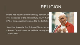 RELIGION
Poland has become overwhelmingly Roman Catholic
over the course of the 20th century. In 2014, an estimated
87% of the population belonged to the Catholic Church.
John Paul II was the first Pole and Slav to become
a Roman Catholic Pope. He held the papacy between 19
78 and 2005.
 