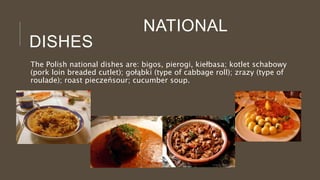 NATIONAL
DISHES
The Polish national dishes are: bigos, pierogi, kiełbasa; kotlet schabowy
(pork loin breaded cutlet); gołąbki (type of cabbage roll); zrazy (type of
roulade); roast pieczeńsour; cucumber soup.
 