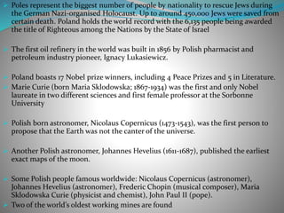  Poles represent the biggest number of people by nationality to rescue Jews during
the German Nazi-organised Holocaust. Up to around 450,000 Jews were saved from
certain death. Poland holds the world record with the 6,135 people being awarded
the title of Righteous among the Nations by the State of Israel
 The first oil refinery in the world was built in 1856 by Polish pharmacist and
petroleum industry pioneer, Ignacy Lukasiewicz.
 Poland boasts 17 Nobel prize winners, including 4 Peace Prizes and 5 in Literature.
 Marie Curie (born Maria Sklodowska; 1867-1934) was the first and only Nobel
laureate in two different sciences and first female professor at the Sorbonne
University
 Polish born astronomer, Nicolaus Copernicus (1473-1543), was the first person to
propose that the Earth was not the canter of the universe.
 Another Polish astronomer, Johannes Hevelius (1611-1687), published the earliest
exact maps of the moon.
 Some Polish people famous worldwide: Nicolaus Copernicus (astronomer),
Johannes Hevelius (astronomer), Frederic Chopin (musical composer), Maria
Sklodowska Curie (physicist and chemist), John Paul II (pope).
 Two of the world’s oldest working mines are found
 