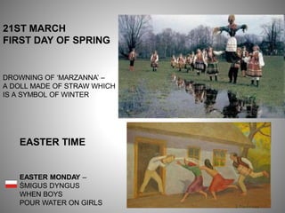21ST MARCH
FIRST DAY OF SPRING
DROWNING OF ‘MARZANNA’ –
A DOLL MADE OF STRAW WHICH
IS A SYMBOL OF WINTER
EASTER TIME
EASTER MONDAY –
ŚMIGUS DYNGUS
WHEN BOYS
POUR WATER ON GIRLS
 