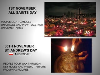 1ST NOVEMBER
ALL SAINTS DAY
PEOPLE LIGHT CANDLES
ON GRAVES AND PRAY TOGETHER
ON CEMENTARIES
30TH NOVEMBER
ST. ANDREW’S DAY
ANDRZEJKI
PEOPLE POUR WAX THROUGH
KEY HOLES AND PREDICT FUTURE
FROM WAX FIGURES
 