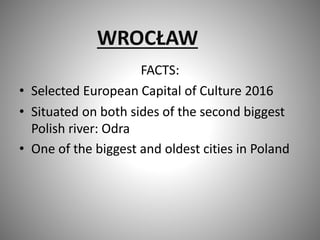 WROCŁAW
FACTS:
• Selected European Capital of Culture 2016
• Situated on both sides of the second biggest
Polish river: Odra
• One of the biggest and oldest cities in Poland
 