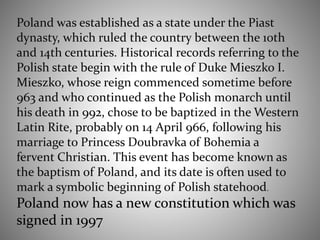 Poland was established as a state under the Piast
dynasty, which ruled the country between the 10th
and 14th centuries. Historical records referring to the
Polish state begin with the rule of Duke Mieszko I.
Mieszko, whose reign commenced sometime before
963 and who continued as the Polish monarch until
his death in 992, chose to be baptized in the Western
Latin Rite, probably on 14 April 966, following his
marriage to Princess Doubravka of Bohemia a
fervent Christian. This event has become known as
the baptism of Poland, and its date is often used to
mark a symbolic beginning of Polish statehood.
Poland now has a new constitution which was
signed in 1997
 