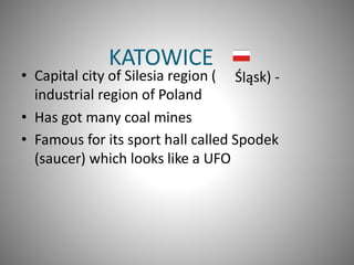 KATOWICE
• Capital city of Silesia region (
industrial region of Poland
• Has got many coal mines
Ś sk) -lą
• Famous for its sport hall called Spodek
(saucer) which looks like a UFO
 