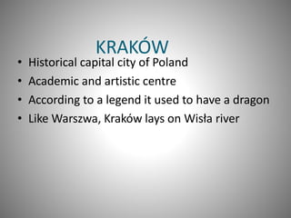 KRAKÓW
• Historical capital city of Poland
• Academic and artistic centre
• According to a legend it used to have a dragon
• Like Warszwa, Kraków lays on Wisła river
 