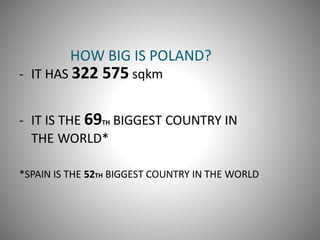 HOW BIG IS POLAND?
- IT HAS 322 575 sqkm
- IT IS THE 69TH BIGGEST COUNTRY IN
THE WORLD*
*SPAIN IS THE 52TH BIGGEST COUNTRY IN THE WORLD
 
