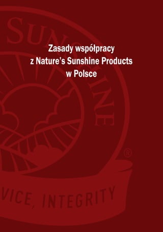 CMYK




                                                                              Zasady współpracy
                                                                         z Nature’s Sunshine Products
                                                                                   w Polsce




          Nature’s Sunshine Products Poland Sp. z o.o.
                        Prosta 69 Business Centre
                    ul. Prosta 69, 00-838 Warszawa
       tel. (22) 311 21 06, 0 801 808 111, fax: (22) 311 21 01
                e-mail: biuro@natr.com, sklep@natr.com
                         www.naturessunshine.pl


                                                                 Sponsor's Country: Belarus; Sponsor's Account Number: 1007815
 