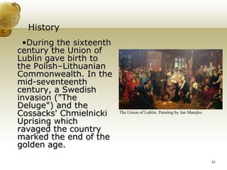 History During the sixteenth century the Union of Lublin gave birth to the Polish–Lithuanian Commonwealth. In the mid-seventeenth century, a Swedish invasion ("The Deluge") and the Cossacks' Chmielnicki Uprising which ravaged the country marked the end of the golden age. The Union of Lublin. Painting by Jan Matejko. 