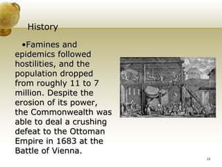 History Famines and epidemics followed hostilities, and the population dropped from roughly 11 to 7 million. Despite the erosion of its power, the Commonwealth was able to deal a crushing defeat to the Ottoman Empire in 1683 at the Battle of Vienna. 