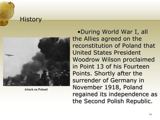 History During World War I, all the Allies agreed on the reconstitution of Poland that United States President Woodrow Wilson proclaimed in Point 13 of his Fourteen Points. Shortly after the surrender of Germany in November 1918, Poland regained its independence as the Second Polish Republic. Attack on Poland 