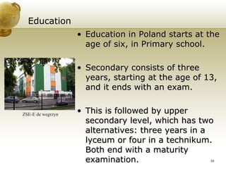 Education Education in Poland starts at the age of six, in Primary school. Secondary consists of three years, starting at the age of 13, and it ends with an exam. This is followed by upper secondary level, which has two alternatives: three years in a lyceum or four in a technikum. Both end with a maturity examination. ZSE-E de wegrzyn 