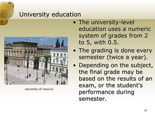University education The university-level education uses a numeric system of grades from 2 to 5, with 0.5. The grading is done every semester (twice a year).  Depending on the subject, the final grade may be based on the results of an exam, or the student's performance during semester. university of varsovia 