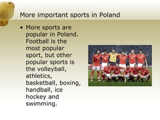 More important sports in Poland More sports are popular in Poland. Football is the most popular sport, but other popular sports is the volleyball, athletics, basketball, boxing, handball, ice hockey and swimming . 