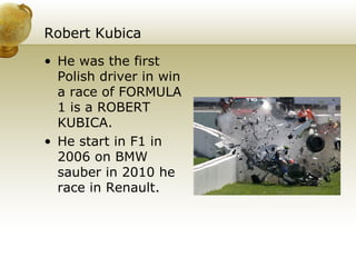 Robert Kubica He was the first Polish driver in win a race of FORMULA 1 is a ROBERT KUBICA. He start in F1 in 2006 on BMW sauber in 2010 he race in Renault. 