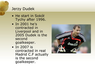 Jerzy Dudek He start in Sokół Tychy after 1996. In 2001 he’s contracted in Liverpool and in 2005 Dudek is the second  goalkeeper. In 2007 is contracted in real Madrid C.F actually is the second goalkeeper. 