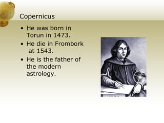 Copernicus He was born in Torun in 1473. He die in  Frombork  at  1543. He is the father of the modern astrology. 