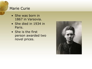 Marie Curie She was born in 1867 in Varsovia. She died in 1934 in Paris. She is the first person awarded two novel prices. 