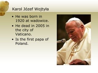 Karol Józef Wojtyła He was born in 1920 at wadowice. He dead in 2005 in the city of Vaticano. Is the first papa of Poland. 