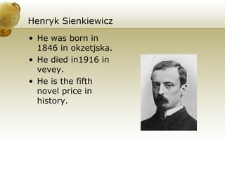 Henryk Sienkiewicz He  was born in 1846 in okzetjska. He died in1916 in vevey. He is the fifth novel price in history. 