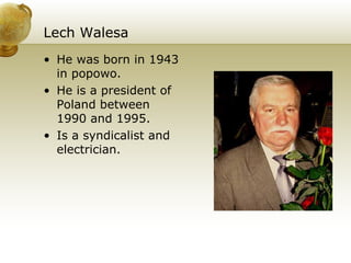 Lech Walesa He was born in 1943 in popowo. He is a president of Poland between 1990 and 1995. Is a syndicalist and electrician. 