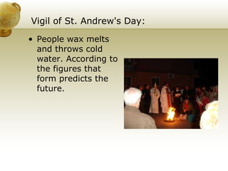 Vigil of St. Andrew's Day: People wax melts and throws cold water. According to the figures that form predicts the future. 