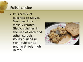 Polish cuisine It is a mix of cuisines of Slavic, German. It is closely related Slavic cuisines in the use of oats and other cereals, Polish cuisine is rich, substantial and relatively high in fat. 