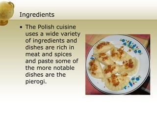 Ingredients The Polish cuisine uses a wide variety of ingredients and dishes are rich in meat and spices and paste some of the more notable dishes are the pierogi. 