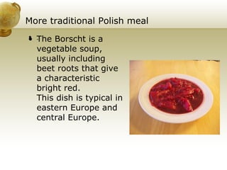 More traditional Polish meal .  The Borscht is a vegetable soup, usually including beet roots that give a characteristic bright red.  This dish is typical in eastern Europe and central Europe. 