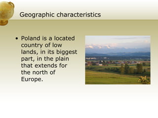 Geographic characteristics Poland is a located country of low lands, in its biggest part, in the plain that extends for the north of Europe. 