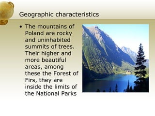 Geographic characteristics The mountains of Poland are rocky and uninhabited summits of trees. Their higher and more beautiful areas, among these the Forest of Firs, they are inside the limits of the National Parks  