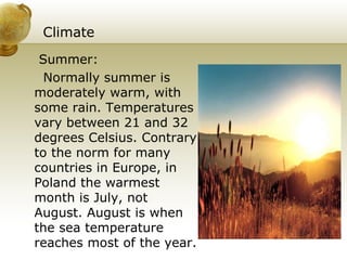 Climate Summer: Normally summer is moderately warm, with some rain. Temperatures vary between 21 and 32 degrees Celsius. Contrary to the norm for many countries in Europe, in Poland the warmest month is July, not August. August is when the sea temperature reaches most of the year.  
