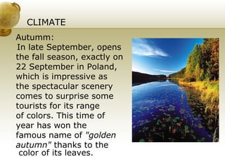 CLIMATE  Autumm: In late September, opens the fall season, exactly on 22 September in Poland, which is impressive as  the spectacular scenery  comes to surprise some tourists for its range  of colors. This time of year has won the famous name of  "golden autumn"  thanks to the color of its leaves. 