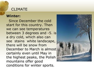 CLIMATE Winter: Since December the cold start for this country. Then we can see temperatures between 3 degrees and -5. is a dry cold, which also can see  stains  white landscape, there will be snow from December to March is almost certainly even until May in the highest peaks, the Polish mountains offer good conditions for winter sports. 