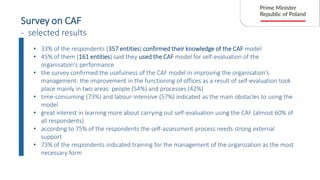 Survey on CAF
- selected results
• 33% of the respondents (357 entities) confirmed their knowledge of the CAF model
• 45% of them (161 entities) said they used the CAF model for self-evaluation of the
organisation's performance
• the survey confirmed the usefulness of the CAF model in improving the organisation's
management: the improvement in the functioning of offices as a result of self-evaluation took
place mainly in two areas: people (54%) and processes (42%)
• time-consuming (73%) and labour-intensive (57%) indicated as the main obstacles to using the
model
• great interest in learning more about carrying out self-evaluation using the CAF (almost 60% of
all respondents)
• according to 75% of the respondents the self-assessment process needs strong external
support
• 73% of the respondents indicated training for the management of the organization as the most
necessary form
 