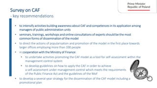 Survey on CAF
- key recommendations
• to intensify activities building awareness about CAF and competences in its application among
managers of public administration units
• seminars, trainings, workshops and online consultations of experts should be the most
common forms of dissemination of the model
• to direct the actions of popularisation and promotion of the model in the first place towards
larger offices employing more than 100 people
• in cooperation with the Ministry of Finance:
• to undertake activities promoting the CAF model as a tool for self-assessment within the
management control system
• to develop guidelines on how to apply the CAF in order to achieve
a self-assessment under management control which meets the requirements
of the Public Finance Act and the guidelines of the MoF
• to develop a several-year strategy for the dissemination of the CAF model including a
promotional plan
 