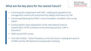 What are the key plans for the nearest future?
• Continuing the cooperation with MoF: updating the guidelines for
management control self-assessment by adding information on CAF
• 2024 second CAF survey
• Continuing following the EFACs’ recommendation included in the survey
report
• Continuing the close cooperation at the international level on
simplification of PEF procedure and promoting sectoral „CAF in
Education”
• First half of 2025 – Polish Presidency in the EU Council: leading the work of
EUPAN and the CAF National Correspondent meeting
 