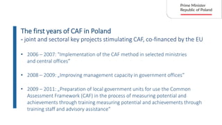 • 2006 – 2007: "Implementation of the CAF method in selected ministries
and central offices”
The first years of CAF in Poland
- joint and sectoral key projects stimulating CAF, co-financed by the EU
• 2008 – 2009: „Improving management capacity in government offices”
• 2009 – 2011: „Preparation of local government units for use the Common
Assessment Framework (CAF) in the process of measuring potential and
achievements through training measuring potential and achievements through
training staff and advisory assistance”
 