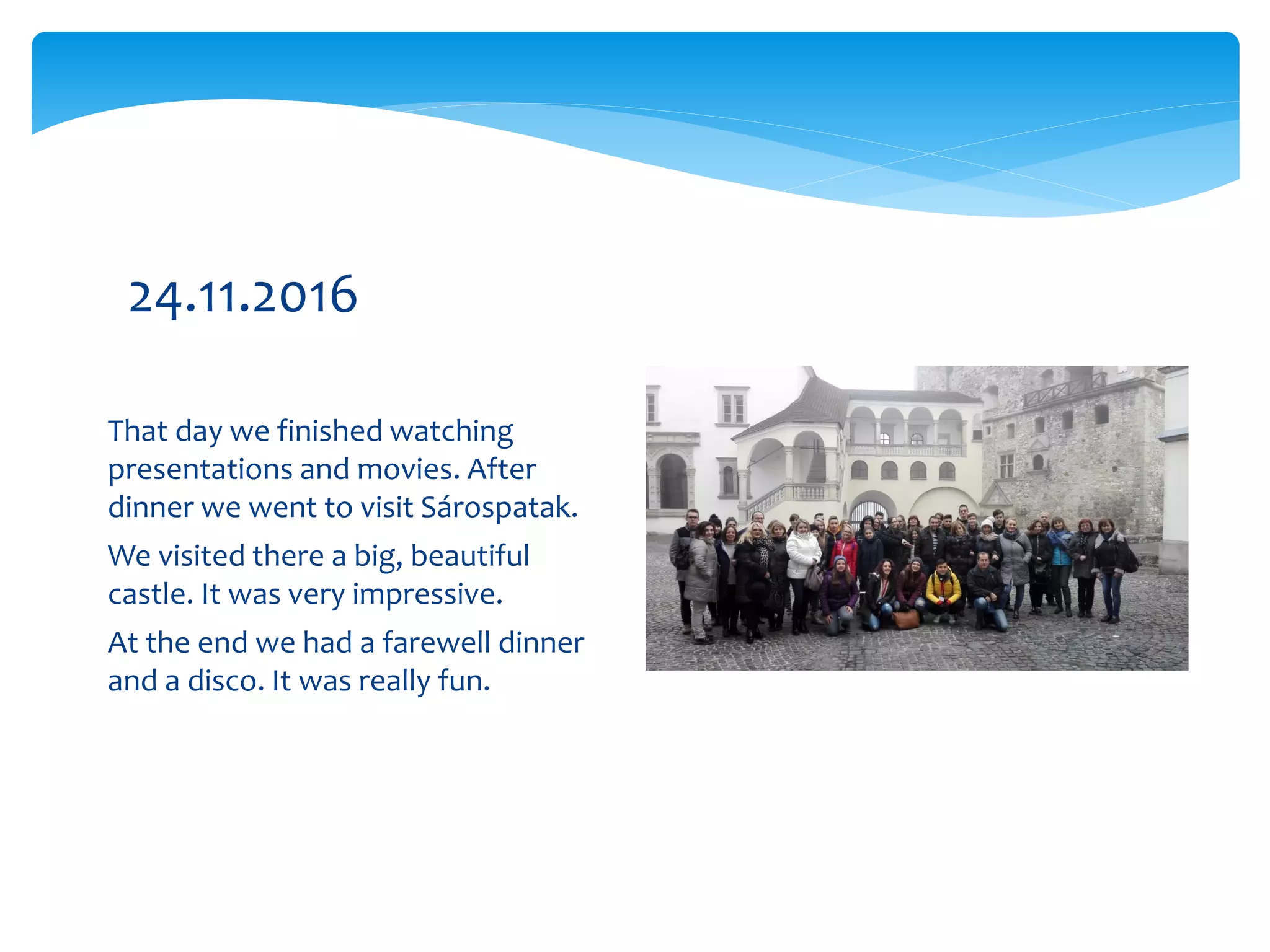 That day we finished watching
presentations and movies. After
dinner we went to visit Sárospatak.
We visited there a big, beautiful
castle. It was very impressive.
At the end we had a farewell dinner
and a disco. It was really fun.
24.11.2016
 