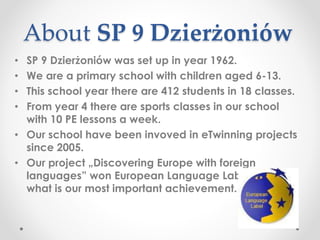 About SP 9 Dzierżoniów
• SP 9 Dzierżoniów was set up in year 1962.
• We are a primary school with children aged 6-13.
• This school year there are 412 students in 18 classes.
• From year 4 there are sports classes in our school
with 10 PE lessons a week.
• Our school have been invoved in eTwinning projects
since 2005.
• Our project „Discovering Europe with foreign
languages” won European Language Label 2006
what is our most important achievement.
 