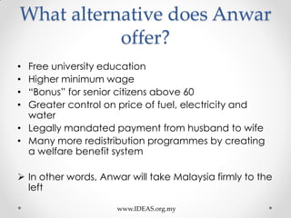 What alternative does Anwar
offer?
• Free university education
• Higher minimum wage
• “Bonus” for senior citizens above 60
• Greater control on price of fuel, electricity and
water
• Legally mandated payment from husband to wife
• Many more redistribution programmes by creating
a welfare benefit system
 In other words, Anwar will take Malaysia firmly to the
left
www.IDEAS.org.my
 