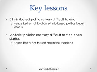 Key lessons
• Ethnic-based politics is very difficult to end
o Hence better not to allow ethnic-based politics to gain
ground
• Welfarist policies are very difficult to stop once
started
o Hence better not to start one in the first place
www.IDEAS.org.my
 