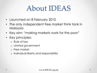 About IDEAS
• Launched on 8 February 2010
• The only independent free market think tank in
Malaysia
• Key aim: “making markets work for the poor”
• Key principles:
o Rule of law
o Limited government
o Free market
o Individual liberty and responsibility
www.IDEAS.org.my
 