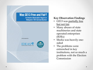 Key Observation Findings
• GE13 was partially free
but not fair
• Many abuses of state
machineries and state
operated enterprises
(SOEs)
• Media was heavily one-
sided
• The problems were
entrenched in key
institutions, not so much a
problem with the Election
Commission
 