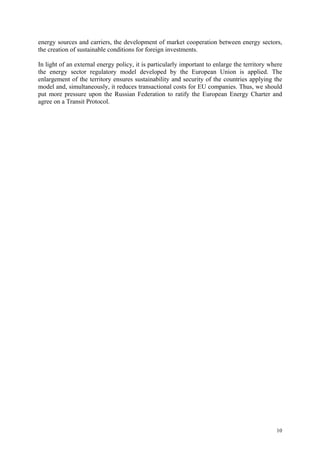 10
energy sources and carriers, the development of market cooperation between energy sectors,
the creation of sustainable conditions for foreign investments.
In light of an external energy policy, it is particularly important to enlarge the territory where
the energy sector regulatory model developed by the European Union is applied. The
enlargement of the territory ensures sustainability and security of the countries applying the
model and, simultaneously, it reduces transactional costs for EU companies. Thus, we should
put more pressure upon the Russian Federation to ratify the European Energy Charter and
agree on a Transit Protocol.
 