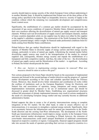 2
security should improve energy security of the whole European Union without undermining it
in another Member State. It should be emphasized that Poland sees all the three pillars of the
energy policy specified in the Green Paper as inseparable, however, security of supply is the
condition without which the remaining two (sustainable development and competitiveness
boost ) cannot occur.
Significantly, the establishment of a common gas market should be accompanied by the
assessment of gas access conditions of respective Member States, bilateral agreements and
their own resources affecting the diversification of natural gas supply sources and transport
channels. Without such real diversification of supply sources and transport channels, markets
of many countries dependent solely on one supplier may be taken over either by this supplier
or the supplier’s subsidiary companies. The construction of the North European Gas Pipeline
could be a potential danger, while it might be financed under preferential conditions from EU
funds coming from Member States contributions.
Poland believes that gas market liberalization should be implemented with regard to the
capacity of Member States to diversify supply of energy carriers and their energy security
strategy, particularly in terms of natural gas supply. Liberalizing the internal market before
diversifying supply sources may result in the monopolization of the market by external
suppliers and, consequently, threaten energy security and impede the establishment of a
transparent and fully competitive market. And thus, the order of the two – the diversification
of natural gas supply sources and the liberalization of the market – is significant. According
to Poland, the former should precede the latter.
How can barriers to implementing existing measures be removed? What new
measures should be taken to achieve this goal?
New actions proposed in the Green Paper should be based on the assessment of implemented
measures put forward in the second package of market directives and the progress of regional
market development according to the scope and schedule specified during the Florence
Forum. Moreover, they should involve better stimulation and coordination of works within
the confines of institutions such as the European Regulators’ Group for Electricity and
Natural Gas and associations of operators, energy enterprises and energy consumers.
Implementation instruments proposed so far are of institutional nature and should be
discussed in greater detail by Member States. Establishing new organizational structures
without full assessment of already implemented measures may result in actions unadjusted to
the needs of a developing European energy market and may currently become an additional
administrative burden.
Poland supports the idea to create a list of priority interconnections aiming at complete
integration of the EU market. On the other hand, in order to ensure effective use of
interconnections, it is necessary to strengthen a national energy network. Significantly, there
is an asymmetry between the infrastructure used for natural gas transmission in the North-
South direction and the existing East-West infrastructure. The development of the North-
South gas transmission infrastructure would improve energy security in the European Union
and boost internal market development. According to Poland, however, the extension of
cross-border interconnections could entail unequal distribution of additional commitments
imposed on respective countries or regions. Consequently, financial support programs should
take into account the needs of operators providing their services in respective countries in a
 
