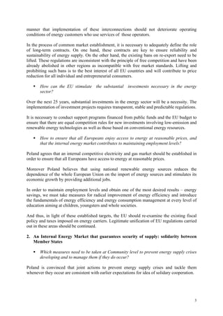 3
manner that implementation of these interconnections should not deteriorate operating
conditions of energy customers who use services of those operators.
In the process of common market establishment, it is necessary to adequately define the role
of long-term contracts. On one hand, these contracts are key to ensure reliability and
sustainability of energy supply. On the other hand, the existing bans on re-export need to be
lifted. These regulations are inconsistent with the principle of free competition and have been
already abolished in other regions as incompatible with free market standards. Lifting and
prohibiting such bans is to the best interest of all EU countries and will contribute to price
reduction for all individual and entrepreneurial consumers.
How can the EU stimulate the substantial investments necessary in the energy
sector?
Over the next 25 years, substantial investments in the energy sector will be a necessity. The
implementation of investment projects requires transparent, stable and predictable regulations.
It is necessary to conduct support programs financed from public funds and the EU budget to
ensure that there are equal competition rules for new investments involving low-emission and
renewable energy technologies as well as those based on conventional energy resources.
How to ensure that all Europeans enjoy access to energy at reasonable prices, and
that the internal energy market contributes to maintaining employment levels?
Poland agrees that an internal competitive electricity and gas market should be established in
order to ensure that all Europeans have access to energy at reasonable prices.
Moreover Poland believes that using national renewable energy sources reduces the
dependence of the whole European Union on the import of energy sources and stimulates its
economic growth by providing additional jobs.
In order to maintain employment levels and obtain one of the most desired results – energy
savings, we must take measures for radical improvement of energy efficiency and introduce
the fundamentals of energy efficiency and energy consumption management at every level of
education aiming at children, youngsters and whole societies.
And thus, in light of these established targets, the EU should re-examine the existing fiscal
policy and taxes imposed on energy carriers. Legitimate unification of EU regulations carried
out in these areas should be continued.
2. An Internal Energy Market that guarantees security of supply: solidarity between
Member States
Which measures need to be taken at Community level to prevent energy supply crises
developing and to manage them if they do occur?
Poland is convinced that joint actions to prevent energy supply crises and tackle them
whenever they occur are consistent with earlier expectations for idea of solidary cooperation.
 