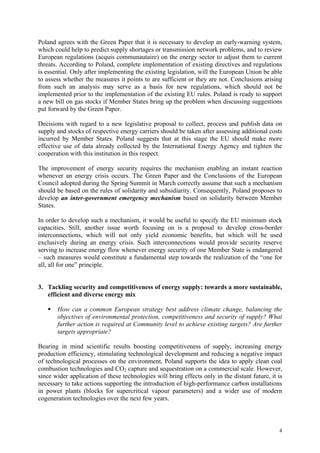 4
Poland agrees with the Green Paper that it is necessary to develop an early-warning system,
which could help to predict supply shortages or transmission network problems, and to review
European regulations (acquis communautaire) on the energy sector to adjust them to current
threats. According to Poland, complete implementation of existing directives and regulations
is essential. Only after implementing the existing legislation, will the European Union be able
to assess whether the measures it points to are sufficient or they are not. Conclusions arising
from such an analysis may serve as a basis for new regulations, which should not be
implemented prior to the implementation of the existing EU rules. Poland is ready to support
a new bill on gas stocks if Member States bring up the problem when discussing suggestions
put forward by the Green Paper.
Decisions with regard to a new legislative proposal to collect, process and publish data on
supply and stocks of respective energy carriers should be taken after assessing additional costs
incurred by Member States. Poland suggests that at this stage the EU should make more
effective use of data already collected by the International Energy Agency and tighten the
cooperation with this institution in this respect.
The improvement of energy security requires the mechanism enabling an instant reaction
whenever an energy crisis occurs. The Green Paper and the Conclusions of the European
Council adopted during the Spring Summit in March correctly assume that such a mechanism
should be based on the rules of solidarity and subsidiarity. Consequently, Poland proposes to
develop an inter-government emergency mechanism based on solidarity between Member
States.
In order to develop such a mechanism, it would be useful to specify the EU minimum stock
capacities. Still, another issue worth focusing on is a proposal to develop cross-border
interconnections, which will not only yield economic benefits, but which will be used
exclusively during an energy crisis. Such interconnections would provide security reserve
serving to increase energy flow whenever energy security of one Member State is endangered
– such measures would constitute a fundamental step towards the realization of the “one for
all, all for one” principle.
3. Tackling security and competitiveness of energy supply: towards a more sustainable,
efficient and diverse energy mix
How can a common European strategy best address climate change, balancing the
objectives of environmental protection, competitiveness and security of supply? What
further action is required at Community level to achieve existing targets? Are further
targets appropriate?
Bearing in mind scientific results boosting competitiveness of supply, increasing energy
production efficiency, stimulating technological development and reducing a negative impact
of technological processes on the environment, Poland supports the idea to apply clean coal
combustion technologies and CO2 capture and sequestration on a commercial scale. However,
since wider application of these technologies will bring effects only in the distant future, it is
necessary to take actions supporting the introduction of high-performance carbon installations
in power plants (blocks for supercritical vapour parameters) and a wider use of modern
cogeneration technologies over the next few years.
 