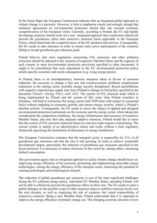 6
In the Green Paper the European Commission indicates that an integrated global approach to
climate change is a necessity. However, it fails to emphasize clearly and strongly enough that
unilateral agreements on environmental protection should take into account economic
competitiveness of the European Union. Currently, according to Poland, the EU and rapidly
developing countries should work out a new integrated approach that would more effectively
prevent the greenhouse effect than restrictive emission limits applicable in the European
Union, which deteriorate the competitiveness of the EU products and services. Consequently,
the EU needs to take measures in order to ensure more active participation of the countries
failing to accept greenhouse gas reduction goals.
Poland believes that strict regulations concerning CO2 emissions and other pollution
emissions should be adjusted to the situation of respective Member States and the capacity of
each country to meet environmental protection provisions specified in other documents. It
ought to be remembered that such adjustment to the EU environmental protection policy
entails specific economic and social consequences (e.g. rising energy prices).
In Poland, there is an interdependency between measures taken in favour of emission
reduction, the necessity to change a fuel mix and social-economic problems (employment
reductions in the mining sector, possible energy security disruptions). Recent perturbations
with regard to imported gas supply may force Poland to change its fuel policy specified in the
document Poland’s Energy Policy until 2025. The system of CO2 emission trade which is
being implemented by Poland and the system of SO2 trade what Poland considers to
introduce, will help to restructure the energy sector until 2020 (also with respect to consumed
fuels) without impeding its economic growth, and ensure energy security, which is Poland’s
absolute priority. Consequently, the EU needs to assess the impact of applied and designed
environmental protection instruments on the economy and the energy sector, while taking into
consideration the competition conditions, the energy infrastructure and resources of respective
Member States, and only then take adequate adaptive measures. Poland would like to stress
that the system of CO2 emission reduction based on emission trade requires restructuring. The
current system is mainly of an administrative nature and works without a clear regulatory
framework specifying the distribution of allowances to energy installations.
The European Commission estimates that the transport sector is responsible for 21% of all
greenhouse gas emissions and that the rate is still growing. In order to achieve sustainable
development targets, particularly the reduction of greenhouse gas emissions specified in the
Kyoto protocol, it is necessary to reduce emissions in this sector by, among others, increasing
biofuel consumption.
The government agrees that an integrated approach to tackle climate change should focus on:
improving energy efficiency of the economy, promoting and implementing renewable energy
technologies, raising the energy efficiency of the transport sector, harnessing the potential of
existing technologies and technological research.
The reduction of global greenhouse gas emissions is one of the most significant challenges
facing the EU coherent energy policy. Individual EU Member States, including Poland, will
not be able to effectively prevent the greenhouse effect on their own. The EU needs to enter a
global dialogue on the possible scope of other measures taken to stabilize emission levels over
the next decades, as well as respecting the rule of common, but varied responsibility of
respective countries. Being a new Member State, Poland understands that it is important to
improve the energy efficiency of primary energy use. The changing economy structure of new
 