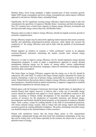 7
Member States, lower living standards, a higher assumed pace of their economic growth,
higher GDP energy consumption and lower energy consumption per capita require a different
approach in old and new Member States, including Poland.
Significantly, the EU regulations securing energy efficiency improvement ought to take into
consideration the specificity of respective Member States’ economies and their development.
New EU countries have a much lower capacity to finance energy efficiency investments and
develop renewable energy sources than rich, old Member States.
Measures taken in order to improve energy efficiency should not impede economic growth or
economic competitiveness.
Energy efficiency targets may be achieved by applying market measures that ensure economic
benefits and optimising technological-economic processes, while taking into account the
complexity of the energy efficiency issue and its links with the problem of environmental
protection.
Poland supports an initiative to examine a “white certificates” system as an adequate
economic-financial instrument stimulating the market towards more rational energy
consumption.
Moreover, in order to improve energy efficiency, the EU should implement energy demand
management programs. It needs to adopt a comprehensive approach to energy demand
management reducing energy use by means of, among others, various organizational
measures, information and promotion campaigns, improved instruments encouraging steady
electricity daily consumption .
The Green Paper on Energy Efficiency suggests that the energy use in the EU should be
reduced by 20% until 2020. To achieve this target, Poland requires substantial EU funds for
projects stimulating a wider use of primary energy, particularly by consumers in the public
sector. Poland believes that actions taken to improve energy efficiency, particularly in a long-
term perspective, should be based on market mechanisms; it supports a suggestion to establish
international cooperation for rational energy use.
Poland agrees with the European Commission that Europe should reduce its dependence on
mineral (fossil) fuels import, however, it believes that a wider use of renewable energy
sources should be considered with regard to a local capacity of individual countries in this
respect. According to Poland, further development of the renewable energy sector and
security of resources for the production of renewable electricity and thermal energy,
biocomponents and biofuels should be based primarily on the potential of respective Member
States. Such a policy, except for yielding benefits in the field of environmental protection,
will ensure national energy security, help to reduce fuel and energy import and stimulate
economic growth by creating additional workplaces. The policy stimulating renewable energy
use should be based on the national balance of these resources.
Poland with satisfaction notices that the Green Paper points to CO2 sequestration
technologies, underground storage and clean fossil fuel combustion technologies as the ones
that will be widely used in the future especially by the countries for which coal is a safe and
plentiful source of energy.
 