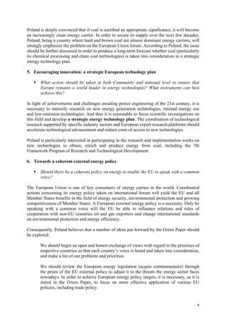 8
Poland is deeply convinced that if coal is ascribed an appropriate significance, it will become
an increasingly clean energy carrier. In order to secure its supply over the next few decades,
Poland, being a country where hard and brown coal are almost dominant energy carriers, will
strongly emphasize the problem on the European Union forum. According to Poland, the issue
should be further discussed in order to produce a long-term forecast whether coal (particularly
its chemical processing and clean coal technologies) is taken into consideration in a strategic
energy technology plan.
5. Encouraging innovation: a strategic European technology plan
What action should be taken at both Community and national level to ensure that
Europe remains a world leader in energy technologies? What instruments can best
achieve this?
In light of achievements and challenges awaiting power engineering of the 21st century, it is
necessary to intensify research on new energy generation technologies, rational energy use
and low-emission technologies. And thus it is reasonable to focus scientific investigations on
this field and develop a strategic energy technology plan. The coordination of technological
research supported by specific industry sectors and European expert research platforms should
accelerate technological advancement and reduce costs of access to new technologies.
Poland is particularly interested in participating in the research and implementation works on
new technologies to obtain, enrich and produce energy from coal, including the 7th
Framework Program of Research and Technological Development.
6. Towards a coherent external energy policy
Should there be a coherent policy on energy to enable the EU to speak with a common
voice?
The European Union is one of key consumers of energy carries in the world. Coordinated
actions concerning its energy policy taken on international forum will yield the EU and all
Member States benefits in the field of energy security, environmental protection and growing
competitiveness of Member States. A European external energy policy is a necessity. Only be
speaking with a common voice will the EU be able to influence relations and rules of
cooperation with non-EU countries oil and gas exporters and change international standards
on environmental protection and energy efficiency.
Consequently, Poland believes that a number of ideas put forward by the Green Paper should
be explored:
We should begin an open and honest exchange of views with regard to the priorities of
respective countries so that each country’s voice is heard and taken into consideration,
and make a list of our problems and priorities.
We should review the European energy legislation (acquis communautaire) through
the prism of the EU external policy to adjust it to the threats the energy sector faces
nowadays. In order to achieve European energy policy targets, it is necessary, as it is
stated in the Green Paper, to focus on more effective application of various EU
policies, including trade policy.
 